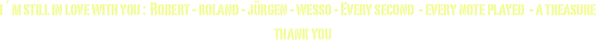 i´m still in love with you :  Robert - roland - jürgen - wesso - Every second  - every note played  - a treasure 
thank you 